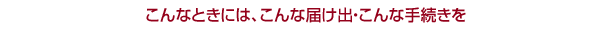 こんなときには、こんな届け出・こんな手続きを
